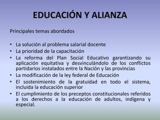 EDUCACIÓN Y ALIANZA
Principales temas abordados
• La solución al problema salarial docente
• La prioridad de la capacitación
• La reforma del Plan Social Educativo garantizando su
aplicación equitativa y desvinculándolo de los conflictos
partidarios instalados entre la Nación y las provincias
• La modificación de la ley federal de Educación
• El sostenimiento de la gratuidad en todo el sistema,
incluida la educación superior
• El cumplimiento de los preceptos constitucionales referidos
a los derechos a la educación de adultos, indígena y
especial.
 