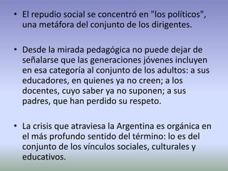 • El repudio social se concentró en "los políticos",
una metáfora del conjunto de los dirigentes.
• Desde la mirada pedagógica no puede dejar de
señalarse que las generaciones jóvenes incluyen
en esa categoría al conjunto de los adultos: a sus
educadores, en quienes ya no creen; a los
docentes, cuyo saber ya no suponen; a sus
padres, que han perdido su respeto.
• La crisis que atraviesa la Argentina es orgánica en
el más profundo sentido del término: lo es del
conjunto de los vínculos sociales, culturales y
educativos.
 