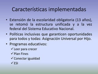 Características implementadas
• Extensión de la escolaridad obligatoria (13 años),
se retomó la estructura unificada y a la vez
federal del Sistema Educativo Nacional.
• Políticas inclusivas que garanticen oportunidades
para todos y todas: Asignación Universal por Hijo.
• Programas educativos:
Leer para crecer
Plan Fines
Conectar igualdad
ESI
 