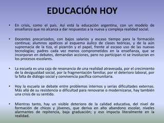 EDUCACIÓN HOY
• En crisis, como el país. Así está la educación argentina, con un modelo de
enseñanza que no alcanza a dar respuestas a la nueva y compleja realidad social.
• Docentes precarizados, con bajos salarios y escaso tiempo para la formación
continua; alumnos apáticos al esquema áulico de clases teóricas, y de la aún
supremacía de la tiza, el pizarrón y el papel, frente al escaso uso de las nuevas
tecnologías; padres cada vez menos comprometidos en la enseñanza, que se
incorporan en debates, demandan acciones, pero no participan ni se involucran en
los procesos escolares.
• La escuela es una caja de resonancia de una realidad atravesada, por el crecimiento
de la desigualdad social, por la fragmentación familiar, por el deterioro laboral, por
la falta de diálogo social y convivencia pacífica comunitaria.
• Hoy la escuela se debate entre problemas internos y serias dificultades externas.
Más allá de su resistencia o dificultad para renovarse o modernizarse, hay también
una crisis de su sentido.
• Mientras tanto, hay un visible deterioro de la calidad educativa, del nivel de
formación de chicos y jóvenes, que deriva en alto abandono escolar, niveles
alarmantes de repitencia, baja graduación; y eso impacta literalmente en la
realidad.
 