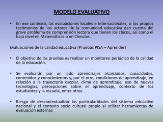 MODELO EVALUATIVO
• En ese contexto, las evaluaciones locales e internacionales, o los propios
testimonios de los actores de la comunidad educativa dan cuenta del
grave problema de comprensión lectora que tienen los chicos, así como el
bajo nivel en Matemáticas o en Ciencias.
Evaluaciones de la calidad educativa (Pruebas PISA – Aprender)
• El objetivo de las pruebas es realizar un monitoreo periódico de la calidad
de la educación.
• Se evaluarán por un lado aprendizajes alcanzados, capacidades,
contenidos y conocimientos y, por el otro, condiciones de aprendizaje, en
relación a la trayectoria escolar, clima de aprendizaje, uso de nuevas
tecnologías, percepciones sobre el aprendizaje, contexto de los
estudiantes y la escuela, entre otros
• Riesgo de descontextualizar las particularidades del sistema educativo
nacional y el contexto socio cultural propio al utilizar herramientas de
evaluación externas
 