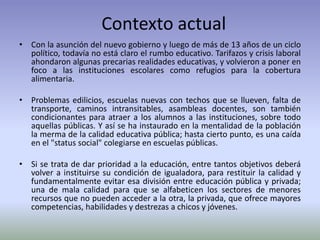 Contexto actual
• Con la asunción del nuevo gobierno y luego de más de 13 años de un ciclo
político, todavía no está claro el rumbo educativo. Tarifazos y crisis laboral
ahondaron algunas precarias realidades educativas, y volvieron a poner en
foco a las instituciones escolares como refugios para la cobertura
alimentaria.
• Problemas edilicios, escuelas nuevas con techos que se llueven, falta de
transporte, caminos intransitables, asambleas docentes, son también
condicionantes para atraer a los alumnos a las instituciones, sobre todo
aquellas públicas. Y así se ha instaurado en la mentalidad de la población
la merma de la calidad educativa pública; hasta cierto punto, es una caída
en el "status social" colegiarse en escuelas públicas.
• Si se trata de dar prioridad a la educación, entre tantos objetivos deberá
volver a instituirse su condición de igualadora, para restituir la calidad y
fundamentalmente evitar esa división entre educación pública y privada;
una de mala calidad para que se alfabeticen los sectores de menores
recursos que no pueden acceder a la otra, la privada, que ofrece mayores
competencias, habilidades y destrezas a chicos y jóvenes.
 
