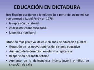 EDUCACIÓN EN DICTADURA
Tres flagelos asediaron a la educación a partir del golpe militar
que derrocó a Isabel Perón en 1976:
• la represión dictatorial
• el desastre económico-social
• la política neoliberal
Situación más grave vivida en cien años de educación pública:
• Expulsión de los nuevos pobres del sistema educativo
• Aumento de la deserción escolar y la repitencia
• Reaparición del analfabetismo
• Aumento de la delincuencia infanto-juvenil y niños en
situación de calle
 