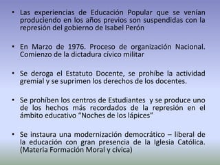 • Las experiencias de Educación Popular que se venían
produciendo en los años previos son suspendidas con la
represión del gobierno de Isabel Perón
• En Marzo de 1976. Proceso de organización Nacional.
Comienzo de la dictadura cívico militar
• Se deroga el Estatuto Docente, se prohíbe la actividad
gremial y se suprimen los derechos de los docentes.
• Se prohíben los centros de Estudiantes y se produce uno
de los hechos más recordados de la represión en el
ámbito educativo “Noches de los lápices”
• Se instaura una modernización democrático – liberal de
la educación con gran presencia de la Iglesia Católica.
(Materia Formación Moral y cívica)
 