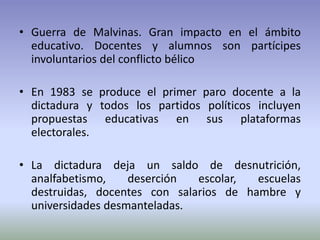 • Guerra de Malvinas. Gran impacto en el ámbito
educativo. Docentes y alumnos son partícipes
involuntarios del conflicto bélico
• En 1983 se produce el primer paro docente a la
dictadura y todos los partidos políticos incluyen
propuestas educativas en sus plataformas
electorales.
• La dictadura deja un saldo de desnutrición,
analfabetismo, deserción escolar, escuelas
destruidas, docentes con salarios de hambre y
universidades desmanteladas.
 
