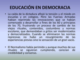 EDUCACIÓN EN DEMOCRACIA
• La caída de la dictadura aflojó la tensión y el miedo en
escuelas y en colegios. Pero las Fuerzas Armadas
habían reprimido las innovaciones que se habían
comenzado a desarrollar a fines de los 60 y principios
de los 70, frustrando un proceso de cambio de los
viejos rituales, contenidos, costumbres y normas
escolares, que demandaban a gritos ser modernizados
y democratizados. Cuando se eliminaron las normas
represivas no hubo un resurgimiento de las
experiencias previas sino la sensación de un gran vacío.
• El Normalismo había perimido y aunque muchos de sus
rituales se siguieran cumpliendo, carecían de
credibilidad y consenso.
 