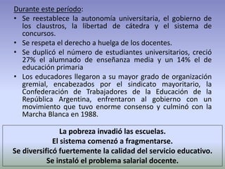 La pobreza invadió las escuelas.
El sistema comenzó a fragmentarse.
Se diversificó fuertemente la calidad del servicio educativo.
Se instaló el problema salarial docente.
Durante este período:
• Se reestablece la autonomía universitaria, el gobierno de
los claustros, la libertad de cátedra y el sistema de
concursos.
• Se respeta el derecho a huelga de los docentes.
• Se duplicó el número de estudiantes universitarios, creció
27% el alumnado de enseñanza media y un 14% el de
educación primaria
• Los educadores llegaron a su mayor grado de organización
gremial, encabezados por el sindicato mayoritario, la
Confederación de Trabajadores de la Educación de la
República Argentina, enfrentaron al gobierno con un
movimiento que tuvo enorme consenso y culminó con la
Marcha Blanca en 1988.
 