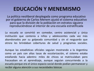 EDUCACIÓN Y MENEMISMO
La política neoliberal desplegada como programa educativo
por el gobierno de Carlos Menem ajustó el sistema educativo
para que la división de la población en estratos siguiera
reproduciéndose al interior de una escuela estratificada
La escuela se convirtió en comedor, centro asistencial y única
institución que contenía a niños y adolescentes cada vez más
abandonados por su golpeada comunidad y sin el resguardo que
otrora les brindaban coberturas de salud y programas sociales.
Aunque las estadísticas oficiales seguían mostrando a la Argentina
como un país con altas tasas de escolarización, el sistema estaba
estallando hacia adentro: miles de chicos se matriculaban pero
fracasaban en el aprendizaje, aunque seguían concurriendo a la
escuela porque era el único espacio social donde podían permanecer y
recibir alguna atención a sus necesidades básicas
 