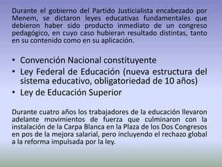 Durante el gobierno del Partido Justicialista encabezado por
Menem, se dictaron leyes educativas fundamentales que
debieron haber sido producto inmediato de un congreso
pedagógico, en cuyo caso hubieran resultado distintas, tanto
en su contenido como en su aplicación.
• Convención Nacional constituyente
• Ley Federal de Educación (nueva estructura del
sistema educativo, obligatoriedad de 10 años)
• Ley de Educación Superior
Durante cuatro años los trabajadores de la educación llevaron
adelante movimientos de fuerza que culminaron con la
instalación de la Carpa Blanca en la Plaza de los Dos Congresos
en pos de la mejora salarial, pero incluyendo el rechazo global
a la reforma impulsada por la ley.
 