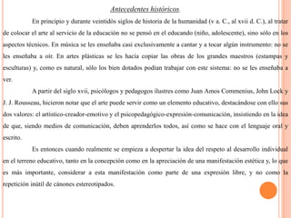 Antecedentes históricos.En principio y durante veintidós siglos de historia de la humanidad (v a. C., al xvii d. C.), al tratar de colocar el arte al servicio de la educación no se pensó en el educando (niño, adolescente), sino sólo en los aspectos técnicos. En música se les enseñaba casi exclusivamente a cantar y a tocar algún instrumento: no se les enseñaba a oír. En artes plásticas se les hacía copiar las obras de los grandes maestros (estampas y esculturas) y, como es natural, sólo los bien dotados podían trabajar con este sistema: no se les enseñaba a ver.	A partir del siglo xvii, psicólogos y pedagogos ilustres como Juan Amos Commenius, John Lock y J. J. Rousseau, hicieron notar que el arte puede servir como un elemento educativo, destacándose con ello sus dos valores: el artístico-creador-emotivo y el psicopedagógico-expresión-comunicación, insistiendo en la idea de que, siendo medios de comunicación, deben aprenderlos todos, así como se hace con el lenguaje oral y escrito.	Es entonces cuando realmente se empieza a despertar la idea del respeto al desarrollo individual en el terreno educativo, tanto en la concepción como en la apreciación de una manifestación estética y, lo que es más importante, considerar a esta manifestación como parte de una expresión libre, y no como la repetición inútil de cánones estereotipados.