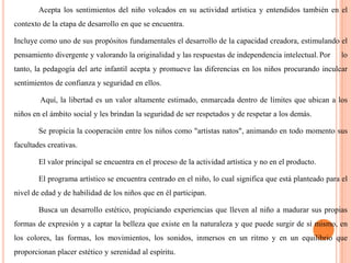 Acepta los sentimientos del niño volcados en su actividad artística y entendidos también en el contexto de la etapa de desarrollo en que se encuentra.	Incluye como uno de sus propósitos fundamentales el desarrollo de la capacidad creadora, estimulando el pensamiento divergente y valorando la originalidad y las respuestas de independencia intelectual.	Por lo tanto, la pedagogía del arte infantil acepta y promueve las diferencias en los niños procurando inculcar sentimientos de confianza y seguridad en ellos. Aquí, la libertad es un valor altamente estimado, enmarcada dentro de límites que ubican a los niños en el ámbito social y les brindan la seguridad de ser respetados y de respetar a los demás.Se propicia la cooperación entre los niños como "artistas natos", animando en todo momento sus facultades creativas.El valor principal se encuentra en el proceso de la actividad artística y no en el producto.El programa artístico se encuentra centrado en el niño, lo cual significa que está planteado para el nivel de edad y de habilidad de los niños que en él participan.Busca un desarrollo estético, propiciando experiencias que lleven al niño a madurar sus propias formas de expresión y a captar la belleza que existe en la naturaleza y que puede surgir de sí mismo, en los colores, las formas, los movimientos, los sonidos, inmersos en un ritmo y en un equilibrio que proporcionan placer estético y serenidad al espíritu.