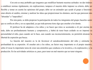 Con esto es muy probable que tengamos que modificar bastante nuestras actitudes: no dar órdenes o establecer normas rígidamente, sin explicaciones; tampoco el maestro debe imponer su criterio, debe ser flexible y tomar en cuenta las opiniones del grupo; debe ser un animador que ayude al grupo a funcionar; estar abierto al cambio, retomar y analizar las ideas que proporcionan los alumnos, aun las que parezcan más "absurdas" o "imposibles".Por otra parte, se debe propiciar la participación de todos los integrantes del grupo; hacerles sentir que se confía en ellos y en su capacidad, ya que toda persona tiene algo que enseñar a los demás.El profesor ha de adaptarse a los niños y no hacer que éstos se acomoden a él; por encima de todo, debe ser profundamente humano y comprensivo, y habrá de tener buen cuidado en no imponer su personalidad al niño, pues cuando así lo hace, aun cuando sea inconscientemente, no permitirá alcanzar la libertad de expresión que busca.	La función del maestro es la de favorecer el autodescubrimiento del niño y estimular la profundidad de su expresión. Al enseñar arte a los niños, un factor muy importante es el propio maestro; sobre él recae la importante tarea de crear una atmósfera que conduzca a la inventiva, a la exploración y a la producción. En las actividades artísticas es, pues, peor tener un mal maestro que no tener ninguno. 