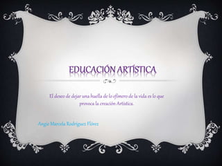 Angie Marcela Rodríguez Flórez
El deseo de dejar una huella de lo efímero de la vida es lo que
provoca la creación Artística.
 