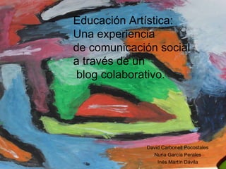 Educación Artística:  Una experiencia  de comunicación social  a través de un   blog colaborativo. David Carbonell Pocostales Nuria García Perales Inés Martín Dávila 