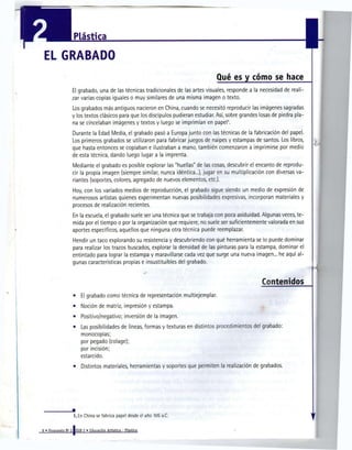 Plástica

 EL GRABADO
                                                                                  Qué es y cómo se hace
                  El grabado, una de las técnicas tradicionales de las artes visuales, responde a la necesidad de reali-
                  zar varias copias iguales o muy similares de una misma imagen o texto.
                  Los grabados más antiguos nacieron en China, cuando se necesitó reproducir las imágenes sagradas
                  y los textos clásicos para que los discípulos pudieran estudiar. Así, sobre grandes losas de piedra pla-
                  na se cincelaban imágenes y textos y luego se imprimían en papel .    1




                  Durante la Edad Media, el grabado pasó a Europa junto con las técnicas de la fabricación del papel.
                  Los primeros grabados se utilizaron para fabricar juegos de naipes y estampas de santos. Los libros,
                  que hasta entonces se copiaban e ilustraban a mano, también comenzaron a imprimirse por medio
                  de esta técnica, dando luego lugar a la imprenta.
                  Mediante el grabado es posible explorar las "huellas" de las cosas, descubrir el encanto de reprodu-
                  cir la propia imagen (siempre similar, nunca idéntica...), jugar en su multiplicación con diversas va-
                  riantes (soportes, colores, agregado de nuevos elementos, etc.).
                  Hoy, con los variados medios de reproducción, el grabado sigue siendo un medio de expresión de
                  numerosos artistas quienes experimentan nuevas posibilidades expresivas, incorporan materiales y
                  procesos de realización recientes.
                  En la escuela, el grabado suele ser una técnica que se trabaja con poca asiduidad. Algunas veces, te-
                  mida por el tiempo o por la organización que requiere, no suele ser suficientemente valorada en sus
                  aportes específicos, aquellos que ninguna otra técnica puede reemplazar.
                  Hendir un taco explorando su resistencia y descubriendo con qué herramienta se lo puede dominar
                  para realizar los trazos buscados, explorar la densidad de las pinturas para la estampa, dominar el
                  entintado para lograr la estampa y maravillarse cada vez que surge una nueva imagen... he aquí al-
                  gunas características propias e insustituibles del grabado.



                                                                                                       Contenidos
                  •     El grabado como técnica de representación multiejemplar.
                  •     Noción de matriz, impresión y estampa.
                  •     Positivo/negativo; inversión de la imagen.
                  •    Las posibilidades de líneas, formas y texturas en distintos procedimientos del grabado:
                       monocopias;
                       por pegado (colage);
                       por incisión;
                       estarcido.
                   •    Distintos materiales, herramientas y soportes que permiten la realización de grabados.




                   1. En China se fabrica papel desde el año 105 a.C.


8 « Propuesta N° 2 [EGB 2 « Educación Artística - Plástica
 