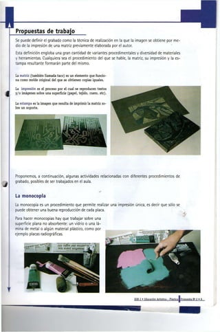 Propuestas de trabajo
Se puede definir el grabado como la técnica de realización en la que la imagen se obtiene por me-
dio de la impresión de una matriz previamente elaborada por el autor.
Esta definición engloba una gran cantidad de variantes procedimentales y diversidad de materiales
y herramientas. Cualquiera sea el procedimiento del que se hable, la matriz, su impresión y la es-
tampa resultante formarán parte del mismo.


La matriz (también llamada taco) es un elemento que funcio-
na como molde original del que se obtienen copias iguales.

La impresión es el proceso por el cual se reproducen textos
y/o imágenes sobre una superficie (papel, tejido, cuero, etc).


La estampa es la imagen que resulta de imprimir la matriz so-
bre un soporte.




Proponemos, a continuación, algunas actividades relacionadas con diferentes procedimientos de
grabado, posibles de ser trabajados en el aula.


La monocopia
La monocopia es un procedimiento que permite realizar una impresión única, es decir que sólo se
puede obtener una buena reproducción de cada placa.

Para hacer monocopias hay que trabajar sobre una
superficie plana no absorbente: un vidrio o una lá-
mina de metal o algún material plástico, como por
ejemplo placas radiográficas.




                                                                      EGB 2 » Educación Artística - Plástica!Propuesta N ' 2 » 9
 