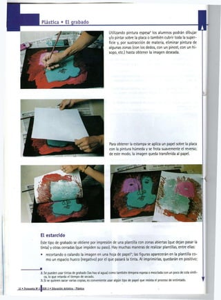 Plástica * Ei grabado

                                                                        Utilizando pintura espesa los alumnos podrán dibujar
                                                                                                       2




                                                                        y/o pintar sobre la placa o también cubrir toda la super-
                                                                        ficie y, por sustracción de materia, eliminar pintura de
                                                                        algunas zonas (con los dedos, con un pincel, con un hi-
                                                                        sopo, etc.) hasta obtener la imagen deseada.




                    El estarcido
                    Este tipo de grabado se obtiene por impresión de una plantilla con zonas abiertas (que dejan pasar la
                    tinta) y otras cerradas (que impiden su paso). Hay muchas maneras de realizar plantillas, entre ellas:
                    •    recortando o calando la imagen en una hoja de papel ; las figuras aparecerán en la plantilla co-
                                                                                         3




                         mo un espacio hueco (negativo) por el que pasará la tinta. Al imprimirlas, quedarán en positivo;

                   •
                    2. Se pueden usar tintas de grabado (las hay al agua) como también tempera espesa o mezclada con un poco de cola viníli-
                       ca, lo que retarda el tiempo de secado.
                    3. Si se quieren sacar varias copias, es conveniente usar algún tipo de papel que resista el proceso de entintado.

10 » Propuesta N ' 21 EGB 2 » Educación Artística - Plástica
 
