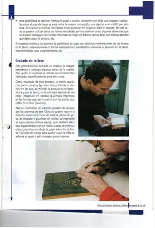 • otra posibilidad es recortar formas en papel o cartón, componer con ellas una imagen y ubicar-
  las sobre el soporte luego se pasa, sobre la imagen compuesta, una esponja o un rodillo con pin-
  tura. Al levantar las formas recortadas, éstas quedarán en negativo sobre el soporte. En este ca-
  so se pueden utilizar tanto las formas recortadas por los alumnos como algunos elementos que
  se puedan conseguir con formas interesantes: hojas de árboles, ramas, telas con tramas abiertas
  que dejen pasar la pintura, etc.
El estarcido brinda a los alumnos la posibilidad de jugar con distintas combinaciones de las formas
en el plano: estampándolas en forma superpuesta o yuxtapuesta, variando su posición en el plano,
imprimiéndolas total o parcialmente, etc.


Grabado en relieve
Este procedimiento consiste en realizar la imagen
hendiendo o tallando algunas zonas de la matriz.
Para quitar el material se utilizan las herramientas
fabricadas específicamente para esta tarea.
Como resultado de este proceso, la matriz queda
con zonas cavadas (ya sean líneas, tramas o pla-
nos) en las que, al entintar, la pintura no se depo-
sitará y, por lo tanto, en la estampa aparecerán sin
color (negativo); en cambio la pintura imprimirá
en las formas que, en la matriz, son las partes que
están en relieve (positivo).
Para la confección de matrices posibles de realizar
por los alumnos de este Ciclo, se sugiere recurrir a
distintos materiales: tacos de madera, placas de ye-
so, de telgopor o planchas de linóleo. La impresión
se logra usando pintura espesa, pero también elás-
tica, esparciéndola con un rodillo. Luego de entintar
el taco, se coloca una hoja de papel sobre él y se fro-
ta el reverso de la hoja para ayudar a que la tinta se
adhiera al papel y así la imagen quede impresa.




                                                                       EGB 2 • Educación Artística - Plástica!Propuesta N ' 2 » 11
 
