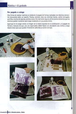 Plástica • El grabado


                Por pegado o colage
                                                                                                                        I
                Otra forma de realizar matrices es mediante el pegado de formas realizadas con distintos elemen-
                tos texturantes sobre un soporte. Plumas, botones, telas con distintas tramas, cartón corrugado,
                puntillas, trocitos de esponja, piolines, lanas, hilo sisal serán algunos de los tantos elementos que los
                alumnos podrán recolectar para luego emplearlos en sus producciones.
                Igual que en el colage común, la imagen de la matriz resultará de la combinación y el pegado de
                formas y texturas los que, una vez organizados, deben fijarse con abundante cola vinílica y luego
                dejarse secar para que queden firmemente adheridos al cartón de base.




• Propuesta N» 2|EGB 2 » Educación Artística   Plástica
 