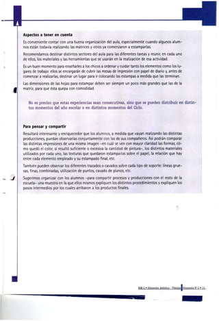 Aspectos a tener en cuenta
Es conveniente contar con una buena organización del aula, especialmente cuando algunos alum-
nos están todavía realizando las matrices y otros ya comenzaron a estamparlas.
Recomendamos destinar distintos sectores del aula para las diferentes tareas y reunir, en cada uno
de ellos, los materiales y las herramientas que se usarán en la realización de esa actividad.
Es un buen momento para enseñarles a los chicos a ordenar y cuidar tanto los elementos como los lu-
gares de trabajo: ellos se encargarán de cubrir las mesas de impresión con papel de diario y, antes de
comenzar a realizarlas, destinar un lugar para ir colocando las estampas a medida que las terminan.
Las dimensiones de las hojas para estampar deben ser siempre un poco más grandes que las de la
matriz, para que ésta quepa con comodidad.


   No es preciso que estas experiencias sean consecutivas, sino que se pueden distribuir en d i s t i n -
   tos momentos del año escolar o en distintos momentos del Ciclo.




P r pensar y compartir
 aa
Resultará interesante y enriquecedor que los alumnos, a medida que vayan realizando las distintas
producciones, puedan observarlas conjuntamente con las de sus compañeros. Así podrán comparar
las distintas impresiones de una misma imagen -en cuál se ven con mayor claridad las formas, có-
mo quedó el color, si resultó suficiente o excesiva la cantidad de pintura-, los distintos materiales
utilizados por cada uno, las texturas que quedaron estampadas sobre el papel, la relación que hay
entre cada elemento empleado y su estampado final, etc.
También pueden observar los diferentes trazados o cavados sobre cada tipo de soporte: líneas grue-
sas, finas, combinadas, utilización de puntos, cavado de planos, etc.
Sugerimos organizar con los alumnos -para compartir procesos y producciones con el resto de la
escuela- una muestra en la que ellos mismos expliquen los distintos procedimientos y expliquen los
pasos intermedios por los cuales arribaron a los productos finales.




                                                                         EGB 2 » Educación Artística - Plástica [Propuesta N ' 2 « 13
 
