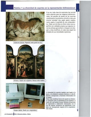 La diversidad de soportes en la representador! bidimensional

                                                                                 A su vez, toda clase de materiales han servido
                                                                                 como soportes para las imágenes bidimensio-
                                                                                 nales. Las paredes de piedra de las cavernas
                                                                                                                                       I
                                                                                 constituyeron los primeros y de allí en más una
                                                                                 enorme variedad: tela, papel, pared, madera,
                                                                                 cuero, papiro, la pantalla de una computado-
                                                                                 ra... Cada uno de ellos se ofrece como una su-
                                                                                 perficie con calidades propias que algunas ve-
                                                                                 ces los artistas aprovechan e integran a la ima-
                                                                                 gen y otras modifican, en cada caso según los
                                                                                 dictados de sus necesidades expresivas.




                      El Bosco, Tríptico de la Epifanía. Pintura sobre madera.




                                                                                 La diversidad de soportes también está ligada a la
                                                                                 época, a los distintos contextos históricos y a las di-
                                                                                 ferentes concepciones y funciones relacionadas con
                                                                                 la imagen.
                                                                                 Todas estas temáticas hacen del soporte un elemen-
                                                                                 to sustantivo para el aprendizaje de los alumnos. A
                                                                                 través del cual podrán encarar distintas situaciones
                                                                                 de exploración y elaboración relacionadas con el
                                                                                 uso del soporte, enriquecer sus expresiones y am-
                                                                                 pliar sus concepciones respecto de la representa-
                                                                                 ción visual.



16 « Propuesta N° 3 [ E G B 2 « Educación Artística - Plástica
 