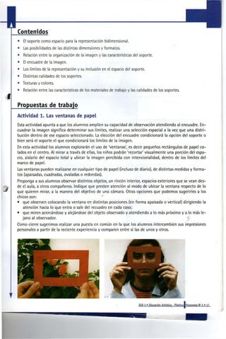 Contenidos
    •   El soporte como espacio para la representación bidimensional.
    •   Las posibilidades de las distintas dimensiones y formatos.
    •   Relación entre la organización de la imagen y las características del soporte.
    •   El encuadre de la imagen.
    •   Los límites de la representación y su inclusión en el espacio del soporte.
    •   Distintas calidades de los soportes.
    • Texturas y colores.
    •   Relación entre las características de los materiales de trabajo y las calidades de los soportes.
i
    Propuestas de trabajo
    Actividad 1. Las ventanas de papel
    Esta actividad apunta a que los alumnos amplíen su capacidad de observación atendiendo al encuadre. En-
    cuadrar la imagen significa determinar sus límites, realizar una selección espacial a la vez que una distri-
    bución dentro de ese espacio seleccionado. La elección del encuadre condicionará la opción del soporte o
    bien será el soporte el que condicionará los límites de la imagen.
    En esta actividad los alumnos explorarán el uso de 'ventanas', es decir pequeños rectángulos de papel ca-
    lados en el centro. Al mirar a través de ellas, los niños podrán 'recortar' visualmente una porción del espa-
    cio, aislarlo del espacio total y ubicar la imagen percibida con intencionalidad, dentro de los límites del
    marco de papel.
    Las ventanas pueden realizarse en cualquier tipo de papel (incluso de diario), de distintas medidas y forma-
    tos (apaisadas, cuadradas, ovaladas o redondas).
    Proponga a sus alumnos observar distintos objetos, un rincón interior, espacios exteriores que se vean des-
    de el aula, a otros compañeros. Indique que presten atención al modo de ubicar la ventana respecto de lo
    que quieren mirar, a la manera del objetivo de una cámara. Otras opciones que podemos sugerirles a los
    chicos son:
    • que observen colocando la ventana en distintas posiciones (en forma apaisada o vertical) dirigiendo la
       atención hacia lo que entra o sale del recuadro en cada caso;
    • que miren acercándose y alejándose del objeto observado y atendiendo a lo más próximo y a lo más le-
       jano al observador.                                                                          •{
    Como cierre sugerimos realizar una puesta en común en la que los alumnos intercambien sus impresiones
    personales a partir de la reciente experiencia y comparen entre sí las de unos y otros.




                                                                              EGB 2 » Educación Artística - Plástica   Propuesta N» 3 » 17
 