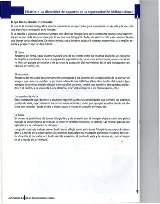 Plástica • La diversidad de soportes en la representador» bidimensional


El ojo tras la cámara: el encuadre
El uso de la cámara fotográfica resulta sumamente enriquecedor para comprender el recorte y la elección
que significa el encuadre de la imagen.
Si la escuela o algunos alumnos cuentan con cámaras fotográficas, será interesante realizar una experien-
cia en la que cada alumno tome por lo menos una fotografía. Antes de sacar la foto cada alumno tendrá
que tomar varias decisiones. De todos modos, cada docente adaptará nuestras sugerencias a la región, es-
cuela y grupo en que se desempeñe.


   El tema
   Respecto del tema, cada alumno buscará uno de su interés entre los muchos posibles: un conjunto
   de objetos encontrados al azar o preparados especialmente, un retrato en interiores, un retrato al ai-
   re libre, un paisaje de interior o de exterior, la captación del movimiento (sí se está trabajando con
   cámara de fotos), etc.


   El encuadre
   Respecto del encuadre será conveniente acompañar a los alumnos en la exploración de la porción de
   imagen que quieren mostrar y en cómo ubicarán los distintos elementos dentro del cuadro (por
   ejemplo, si un chico decidió dibujar o fotografiar un árbol, tendrá que decidir si éste quedará ubica-
   do en el centro, a la izquierda o a la derecha, si se verá completo o en forma parcial, etc.).


   Los puntos de vista
  Será interesante que docente y alumnos exploren juntos las posibilidades que ofrecen los distintos
   puntos de vista, especialmente los no tan convencionales, como por ejemplo aquellos donde los ob-
  jetos son 'mirados' desde arriba o desde abajo, o vistos en ángulos diversos, etc.


   La toma
   Si tienen la posibilidad de tomar fotografías, y de acuerdo con la imagen elegida, cada uno podrá
   evaluar la conveniencia de realizar la toma en sentido horizontal o vertical. Las mismas pautas son
   aplicables a la realización de dibujos
   Luego de todo este trabajo previo, tanto en un dibujo como en la toma fotográfica se captará la ima-
   gen y, a través de la observación, los alumnos analizarán los resultados poniendo el acento en la re-
   lación entre el encuadre -en tanto recorte espacial-, el punto de vista y la manera de centrar lo que
   se ve a través de la 'ventana'.
 