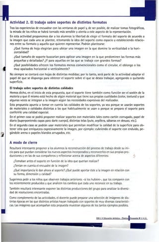 Actividad 2. El trabajo sobre soportes de distintos formatos
Tras las experiencias de encuadrar con las ventanas de papel y, de ser posible, de realizar tomas fotográficas,
la mirada de los niños se habrá tornado más sensible y atenta a este aspecto de la representación.
En esta actividad proponemos dar a los alumnos la libertad de elegir el formato del soporte de acuerdo a
la imagen que cada uno se plantee, retomando la ¡dea del soporte como espacio y estableciendo relacio-
nes entre su formato y aquello que quieren representar. Podrán plantearse:
   ¿Qué forma de hoja elegirían para ubicar una imagen en la que domine la verticalidad o la hori-
   zontalidad?
   ¿Qué tamaño de soporte buscarían para aplicar una imagen en la que predominen las formas más
   pequeñas y detalladas? ¿Y para aquellas en las que se trabaje con grandes formas?
   ¿Qué posibilidades ofrecen los formatos menos convencionales como el circular, el oblongo o los
   muy apaisados horizontal o verticalmente?
No siempre se contará con hojas de distintas medidas; por lo tanto, será parte de la actividad adaptar el
papel de que se disponga para obtener el soporte sobre el que se desea trabajar, agregando o quitando
superficie.

El trabajo sobre soportes de distintas calidades
Hemos dicho, en el inicio de esta propuesta, que el soporte tiene también como función ser el sostén de la
materia y que él mismo está hecho de algún material que tiene sus propias cualidades (color, textura) y que
algunas veces se integran a la imagen según las necesidades expresivas del realizador.
Esta propuesta apunta a tomar en cuenta las calidades de los soportes, ya sea porque se usarán soportes
de materiales o calidades distintas a las que habitualmente se usan o porque se prepara el soporte para
conferirle una calidad especial.
En el primer caso se podrá proponer realizar soportes con materiales tales como cartón corrugado, papel de
diario (superponiendo capas para darle cuerpo), distintas telas (yute, arpillera, sábanas en desuso, etc.).
En el segundo caso se podrán usar materiales que permitan modificar la calidad de la superficie para ob-
tener otra que enriquezca expresivamente la imagen, por ejemplo: cubriendo el soporte con enduido, pe-
gándole arena o papeles blandos arrugados, etc.


A modo de cierre
Resultará interesante proponer a los alumnos la reconstrucción del proceso de trabajo desde su ini-
cio para que puedan considerar los nuevos aspectos incorporados y reconocerlos en sus propias pro-
ducciones y en las de sus compañeros y reflexionar acerca de aspectos diferentes:
   ¿Tomaban antes el soporte en función de la ¡dea que querían realizar?
   ¿Tenían en cuenta el encuadre de la imagen?
   ¿Qué importancia le dan ahora al soporte? ¿Qué puede aportar éste a la imagen en relación con
   su forma, dimensión y calidad?
Sugerimos pedir a los niños que observen trabajos anteriores -si los hubiere-, que los comparen con
los recientemente producidos y que analicen los cambios que cada uno reconoce en su trabajo.
También resultará interesante exponer las distintas producciones del grupo para analizar la diversi-
dad de resoluciones encontradas.
Como complemento de las actividades, el docente puede preparar una selección de imágenes de dis-
tintas épocas en las que disitntos artistas hayan trabajado con soportes de muy diversas característi-
cas. Las imágenes que acompañan esta propuesta muestran algunos de los tantos ejemplos posibles.



                                                                         EGB 2 • Educación Artística - Plástica I Propuesta N° 3 « 21
 