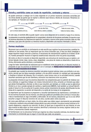 Estrofa y estribillo como un modo de repetición, contraste y retorno
Se puede comenzar a trabajar con la clase eligiendo en un primer momento canciones conocidas por
los chicos donde las partes que se repitan o alternen sean breves y fáciles de reconocer. Pensemos co-
mo ejemplo, en "Canción con todos":

                                     se repite                                    contrasta              B


         Salgo a caminar                             Sol de Alto Perú                          Todas las voces, todas
  por la cintura cósmica del sur..           rostro Bolivia, estaño y soledad..               todas las manos, todas...


En este caso, el estribillo (B) se puede repetir varias veces (depende de la versión) y luego A no retorna.
La propuesta es aumentar gradualmente la complejidad y duración de las piezas analizadas. Se apunta a que
los alumnos descubran las relaciones de repetición, contraste y retorno entre partes musicales cada vez más
extensas y que para ello ejerciten su memoria musical y desarrollen una escucha interesada y atenta.


Formas musicales
Reconocer que un estribillo es contrastante es más sencillo que registrar las permanencias y cambios te-
máticos en una sonata. Pero es importante que los chicos entiendan que, si bien las obras complejas o
largas requieren mayor atención y práctica, el mecanismo de interpretación auditiva es el mismo. Es de-
cir, nuestra percepción musical se organiza estableciendo relaciones entre las partes escuchadas.
Así como un día en la escuela se desarrolla siguiendo una estructura de momentos que se repiten y al-
ternan (saludo inicial, clase, recreo, clase, despedida), una pieza de música se desarrolla a través de su
forma, alternando partes similares y contrastantes.
Luego de haber identificado las relaciones que se establecen entre las partes de un discurso musical, la
propuesta es que los alumnos se familiaricen con el concepto de forma c o m o el m o d o en q u e o r g a n i -
zamos las ideas m u s i c a l e s en el t i e m p o .
Es probable que cuando los alumnos escuchen una pieza musical extensa, como una sinfonía o un con-
cierto, sientan que las ideas musicales cambian y les sea difícil entender en realidad qué esta pasando
y focalizar el devenir del discurso. Por el contrario, como hemos visto en la actividad anterior, cuando
escuchan canciones que les son familiares, reconocen las relaciones entre sus partes.
La propuesta entonces es que los alumnos desarrollen las competencias para la audición de músicas nue-
vas y extensas. Le sugerimos trabajar con música instrumental sin letra, armando un itinerario que abar-
que piezas heterogéneas y diversas. La idea es que escuchen, por ejemplo, un rondó, ya que su estructura
formal es un rico y variado ejemplo de cambios y repeticiones (ABACA...) y/o también un minuet identifi-
cando el tema A, el B y la vuelta de A cuando retorna, primer movimiento de sonata, identificando los dos
temas de la exposición, la sección del desarrollo y la vuelta de los temas en la reexposición.
Es importante que los alumnos se prepararen a escuchar atentamente las repeticiones y contrastes en-
tre los eventos musicales. De esa manera, una obra que podría ser percibida como confusa e incluso abu-
rrida se transformará en algo entendible y disfrutable. De tal manera, descubrirán que no es tan difícil
escuchar y seguir el discurso narrativo de una obra, cuando saben cómo escuchar.
Así como para disfrutar un buen relato, los chicos saben que deben seguir atentamente sus personajes
y relaciones, mediante esta actividad comprenderán que para entender una pieza musical extensa es ne-
cesario disponerse a seguirla con atención. Es decir, al igual que el argumento de una historia, en una
obra musical se debe seguir su línea narrativa, identificar y memorizar sus temas, registrar cómo se mo-
difican y reconocerlos cuando reaparecen.
Al familiarizarse con la estructura formal que organiza las obras musicales extensas, los alumnos expe-
rimentarán lo entretenido que es seguir el recorrido que cada una propone.
 