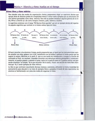 Música » Silencio y ritmo; huellas en e l tiempo

   Ritmo libre yritmométrico
       Para abordar estos dos modos de organización rítmica, proponemos elegir un repertorio diverso que
       agrupe obras de distintos grados de complejidad rítmica e incluir tanto ejemplos que se estructuren sin
       una métrica perceptible como obras métricas. Para ello se pueden introducir algunos géneros de la In-
       dia, África u Oriente y/ o de canto litúrgico cristiano, judío, islámico y budista.
       Le sugerimos comenzar con el tango "Mi Buenos Aires querido", por ser un ejemplo dentro del reperto-
       rio popular argentino que contiene en sí mismo ambos tipos de ritmo:


                                        _B_                    B                                   B               B


            Mi Buenos Aires       El farolito de        Hoy que la      Mi Buenos Aires      La ventanita     En la cortada   Mi Buenos Aires
                querido...           la calle...            suerte...    tierra florida...   de mi calle...   mas maleva-        querido...     *



                   I
             Ritmo libre                                                Ritmo métrico                                          Ritmo libre



       Al hacer escuchar a los alumnos el tango, puede proponerles que, al igual que los instrumentistas cuan-
       do estudian una obra, golpeen con el pié, castañeteen con los dedos o palmeen el latido parejo que les
       sugiera la música. Mientras en la parte A -que es una suerte de introducción y cumple la función de
       conclusión al final- les resultará imposible encontrar una estructura métrica perceptible y, consecuen-
       temente, no podrán golpear o palmear el pulso, tanto en la parte B como en C podrán marcar una pul-
       sación constante "al compás " de lo que escuchan. Por lo tanto, A será una sección de ritmo libre mien-
       tras que B y C serán ejemplos de ritmo métrico.
       La idea es que continúen escuchando diversas músicas y canciones, utilizando la misma modalidad de
       acercamiento para descubrir si se trata de ejemplos libres o pulsados. A través de esta experiencia, los
       alumnos se familiarizarán con estos dos modos de organizar el ritmo.




32 » Propuesta N° 3 IEGB 2 « Educación Artística - Música
 