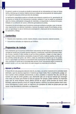 En general, cuando en la escuela se estudia la taxonomía de los instrumentos se lo hace en forma
     teórica, mientras que al construir objetos sonoros se trabaja casi exclusivamente de manera prácti-
     ca. La siguiente propuesta entrecruza estos dos abordajes.
     La clasificación organológica puede ser enfocada como elemento sustantivo en la aproximación de
     los alumnos al mundo de los instrumentos musicales, mediante el cual se amplía su concepción
     sobre los mismos, estimulando la búsqueda de materiales y enriqueciendo el universo de las posi-
     bilidades en la confección de nuevos y diferentes generadores de sonidos.
     El propósito de esta actividad es que los alumnos construyan artefactos musicales y que, en ese pro-
     ceso, experimenten con distintos m a t e r i a l e s y m a n e r a s de p r o d u c i r s o n i d o . De tal manera, se pro-
     pone un aprendizaje no solo en términos de contemplación y observación de los instrumentos sino
     de exploración y diálogo.


     Contenidos
     •   Relación entre materiales y sonido: materia vibrante, cuerpo resonante, material excitante.
     •   Instrumentos realizados con objetos de uso cotidiano.



     Propuestas de trabajo
     Sería interesante que los alumnos confeccionen instrumentos de fácil factura, experimentando la
     variedad de sonidos que se pueden generar eligiendo y combinando, materiales de diversas calida-
     des, formas y tamaños. El plan consiste en que los chicos recolecten y traigan a la clase cajas, la-
     tas, papel, tubos, cartones planos y acanalados, envases de frutería, maderas, argollas, cuentas, glo-
     bos, semillas, bolitas (de goma y de vidrio) y todos los materiales de desecho que se les puedan
     ocurrir o que tengan a su alcance. Es conveniente tener la precaución de llevar algunos elementos
     clave, teniendo en cuenta que la diversidad debe permitir armar instrumentos según la manera de
     producir sonido y, a la vez, variar dentro de cada categoría los materiales de excitación.


     Agrupar y clasificar
     El desarrollo de esta propuesta abarcará más de una clase, y un primer momento de la actividad estará
     destinado a que los alumnos organicen el material que hayan traído. Para la clasificación, podrán uti-
     lizar el primer criterio señalado anteriormente, es decir, considerar el m a t e r i a l . Para ello, será útil que
     cuenten con cajas de cartón grandes y que, destinando cada una al tipo de material que convengan
     entre todos, las rotulen para facilitar la tarea de agrupar. Por ejemplo, podrán clasificar los materiales
     según sean de metal (chapitas, llaves), plástico (envase de yogur), cartón (envases de huevo), vidrio
     (botellas), orgánicos (porotos, arroz), etc. Luego de separar y clasificar, los alumnos podrán armar colec-
     ciones heterogéneas, es decir, juntar un repertorio con ejemplares de todos los grupos para que cada
     equipo tenga diversidad de materiales a su disposición.




II


                                                                                               EGB 2 » Educación Artistica - Música [Propuesta N° 2 « 25
 