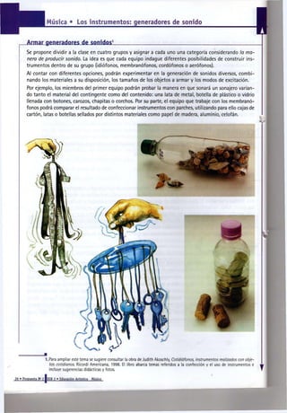 Música • Los instrumentos: generadores de sonido



       Se propone dividir a la clase en cuatro grupos y asignar a cada uno una categoría considerando l a m a -
       n e r a de p r o d u c i r s o n i d o . La ¡dea es que cada equipo indague diferentes posibilidades de construir ins-
       trumentos dentro de su grupo (idiófonos, membranófonos, cordófonos o aerófonos).
       Al contar con diferentes opciones, podrán experimentar en la generación de sonidos diversos, combi-
       nando los materiales a su disposición, los tamaños de los objetos a armar y los modos de excitación.
       Por ejemplo, los miembros del primer equipo podrán probar la manera en que sonará un sonajero varian-
       do tanto el material del contingente como del contenido: una lata de metal, botella de plástico o vidrio
       llenada con botones, carozos, chapitas o corchos. Por su parte, el equipo que trabaje con los membranó-
       fonos podrá comparar el resultado de confeccionar instrumentos con parches, utilizando para ello cajas de
       cartón, latas o botellas sellados por distintos materiales como papel de madera, aluminio, celofán.




                    LPara ampliar este tema se sugiere consultar la obra de Judith Akoschly, Cotidiáfonos, i n s t r u m e n t o s realizados con obje-
                      tos c o t i d i a n o s . Rieordi Americana, 1998. El libro abarca temas referidos a la confección y el uso de instrumentos e
                      incluye sugerencias didácticas y fotos.

26 • Propuesta N 2 [EGB 2 • Educación Artística
                a
                                                  Música
 