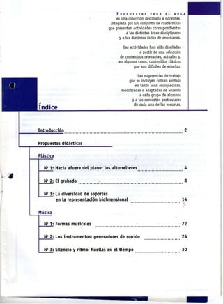 P R O P U E S T A S   P A R A   E L    A U L A
                                      es u n a colección destinada a docentes,
                                  integrada por u n conjunto de cuadernillos
                                 que presentan actividades correspondientes
                                             a las distintas áreas disciplinares
                                        y a los distintos ciclos de enseñanza.


                                          Las actividades h a n sido diseñadas
                                                     a partir de u n a selección
                                        de contenidos relevantes, actuales y ,
                                       en algunos casos, contenidos clásicos
                                                que son difíciles de enseñar.


                                                   Las sugerencias de trabajo
                                             que se i n c l u y e n cobran sentido
                                                 en tanto sean enriquecidas,
                                         modificadas o adaptadas de acuerdo
                                                    a cada grupo de alumnos
                                               y a los contextos particulares
                                                 de cada u n a de las escuelas.
Indice


Introducción                                                                             2

Propuestas didácticas

Plástica

  N 1: Hacia afuera del plano: los altorrelieves
    a
                                                                                         4

  N 2: El grabado
    s
                                                                                         8

  N 3: La diversidad de soportes
    fi



       en la representación tridimensional                                           14
                                                                                     A

Música

  N 1: Formas musicales
    fi
                                                                                     22

  N 2: Los instrumentos: generadores de sonido
    fi
                                                                                     24

  N 3: Silencio y ritmo: huellas en el tiempo
    5
                                                                                     30
 