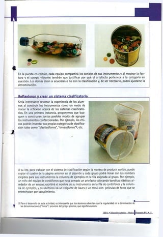 En la puesta en común, cada equipo compartirá los sonidos de sus instrumentos y al mostrar la fac-
tura y el cuerpo vibrante tendrán que justificar por qué el artefacto pertenece a la categoría en
cuestión. Los demás dirán si acuerdan o no con la clasificación y, de ser necesario, podrá ajustarse la
denominación.



Reflexionar y rrear un sistema clasificatorio
Sería interesante retomar la experiencia de los alum-
nos al construir los instrumentos como un modo de
iniciar la reflexión acerca de los sistemas clasifícate-
nos. En una primera instancia, proponemos que bus-
quen y construyan juntos posibles modos de agrupar
los instrumentos confeccionadas. Por ejemplo, los chi-
cos podrán inventar sus propias categorías de clasifica-
ción tales como "plasticófonos", "envasófonos" , etc.      2




A su vez, para trabajar con el sistema de clasificación según la manera de producir sonido, puede
copiar el cuadro de la página anterior en el pizarrón y cada grupo podrá llenar con los nombres
elegidos para sus instrumentos la columna de ejemplos en la fila asignada al grupo. Por ejemplo,
un niño del equipo de cordófonos que haya armado un artefacto colocando banditas elásticas al-
rededor de un envase, escribirá el nombre de su instrumento en la fila de-cordófonos y la colum-
na de ejemplos, y en idiófonos irá un colgante de llaves o un móvil con películas de fotos que se
entrechocan por sacudimiento.



2.Para el desarrollo de esta actividad, es interesante que los alumnos adviertan que la regularidad en la terminación de
  las denominaciones ("fonos") proviene del griego p h o n o s , que significa sonido.

                                                                                       EGB 2 » Educación Artística - Música [Propuesta N ' 2 » 27
 