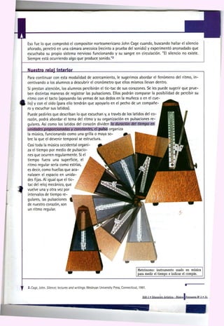 Eso fue lo que comprobó el compositor norteamericano John Cage cuando, buscando hallar el silencio
    añorado, penetró en una cámara anecoica (recinto a prueba del sonido) y experimentó anonadado que
    escuchaba su propio sistema nervioso funcionando y su sangre en circulación. "El silencio no existe.
    Siempre está ocurriendo algo que produce sonido."                             2




    Nuestro reloj interior
    Para continuar con esta modalidad de acercamiento, le sugerimos abordar el fenómeno del rtmo, in-
    centivando a los alumnos a descubrir el cronómetro que ellos mismos llevan dentro.
    Si prestan atención, los alumnos percibirán el tic-tac de sus corazones. Se les puede sugerir que prue-
    ben distintas maneras de registrar las pulsaciones. Ellos podrán comparar la posibilidad de percibir su
    ritmo con el tacto (apoyando las yemas de sus dedos en la muñeca o en el cue-
    llo) y con el oído (para ello tendrán que apoyarlo en el pecho de un compañe-
    ro y escuchar sus latidos).
    Puede pedirles que describan lo que escuchan y, a través de los latidos del co-
    razón, podrá abordar el tema del ritmo y su organización en pulsaciones re-
    gulares. Así como los latidos del corazón dividen l a duración d e l t i e m p o en
    u n i d a d e s p r o p o r c i o n a d a s y c o n s t a n t e s , el pulso organiza
    la música, funcionando como una grilla o maya so-
    bre la que el devenir temporal se estructura.
    Casi toda la música occidental organi-
    za el tiempo por medio de pulsacio-
    nes que ocurren regularmente. Si el
    tiempo fuera una superficie, el
    ritmo regular sería como estrías, ,
    es decir, como huellas que acá- J
    nalasen el espacio en unida
    des fijas. Al igual que el tic-
    tac del reloj mecánico, que
    vuelve una y otra vez por
    intervalos de tiempo re-
    gulares, las pulsaciones
    de nuestro corazón, son
    un ritmo regular.




                                                                                                          Metrónomo: instrumento usado en música
                                                                                                          para medir el tiempo e indicar el compás.




y   2.Cage, John. Silence;   l e c t u r e s a n d w r i t i n g s . Wesleyan University Press, Connecticut, 1961.
                                                                                                               EGB 2 » Educación Artística - Música I Propuesta N° 3 ' 31
 