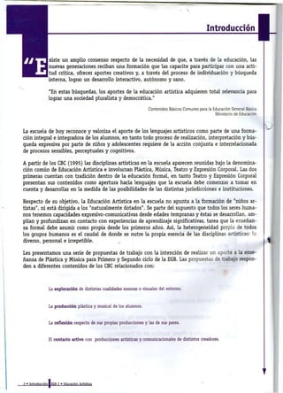 Introducción


                xiste u n amplio consenso respecto de l a necesidad de que, a través de l a educación, las
                nuevas generaciones reciban u n a formación que las capacite para participar con u n a acti-
                t u d crítica, ofrecer aportes creativos y, a través del proceso de individuación y búsqueda
                interna, lograr u n desarrollo interactivo, autónomo y sano.

                " E n estas búsquedas, los aportes de l a educación artística adquieren total relevancia para
                lograr u n a sociedad pluralista y democrática."

                                                                    Contenidos Básicos Comunes para la Educación General Básica
                                                                                                        Ministerio de Educación



La escuela de hoy reconoce y valoriza e l aporte de los lenguajes artísticos como parte de u n a forma-
ción integral e integradora de los alumnos, en tanto todo proceso de realización, interpretación y bús-
queda expresiva por parte de niños y adolescentes requiere de l a acción conjunta e interrelacionada
de procesos sensibles, perceptuales y cognitivos.

A partir de los CBC (1995) las disciplinas artísticas en l a escuela aparecen reunidas bajo l a denomina-
ción común de Educación Artística e involucran Plástica, Música, Teatro y Expresión Corporal. Las dos
primeras cuentan con tradición dentro de l a educación formal, en tanto Teatro y Expresión Corporal
presentan sus contenidos como apertura hacia lenguajes que l a escuela debe comenzar a tomar en
cuenta y desarrollar en l a medida de las posibilidades de las distintas jurisdicciones e instituciones.

Respecto de s u objetivo, l a Educación Artística en l a escuela no apunta a l a formación de "niños ar-
tistas", n i está dirigida a los "naturalmente dotados". Se parte del supuesto que todos los seres huma-
nos tenemos capacidades expresivo-comunicativas desde edades tempranas y éstas se desarrollan, am-
plían y profundizan en contacto con experiencias de aprendizaje significativas, tarea que l a enseñan-
za formal debe asumir como propia desde los primeros años. Así, l a heterogeneidad propia de todos
los grupos humanos es e l caudal de donde se nutre l a propia esencia de las disciplinas artísticas: lo
diverso, personal e irrepetible.

Les presentamos u n a serie de propuestas de trabajo con l a intención de realizar u n aporte a l a ense-
ñanza de Plástica y Música para Primero y Segundo ciclo de l a EGB. Las propuestas de trabajo respon-
den a diferentes contenidos de los CBC relacionados con:



                La exploración de distintas cualidades sonoras o visuales del entorno.



                La producción plástica y musical de los alumnos.



                La reflexión respecto de sus propias producciones y las de sus pares.



                El contacto activo con producciones artísticas y comunicacionales de distintos creadores.




2 » Introducción I EGB 2 » Educación Artística
 