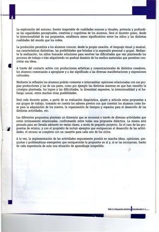 La exploración del entorno, fuente inagotable de cualidades sonoras y visuales, potencia y profundi-
za las capacidades perceptuales, creativas y cognitivas de los alumnos. Será e l docente quien, desde
la intencionalidad de sus propuestas, establezca nexos significativos entre los niños y las distintas
cualidades del mundo que los rodea.

La producción permitirá a los alumnos conocer, desde l a propia creación, el lenguaje visual y musical,
sus características distintivas, las posibilidades que brindan a l a expresión personal o grupal. Median-
te l a realización, los niños buscarán soluciones para resolver las dificultades que v a n planteando los
procesos de trabajo e irán adquiriendo u n gradual dominio de los medios materiales que permiten con-
cretar sus ideas.

A través del contacto activo con producciones artísticas y comunicacionales de distintos creadores,
los alumnos comenzarán a apropiarse y a dar significado a las diversas manifestaciones y expresiones
culturales.

Mediante l a reflexión los alumnos podrán comentar e intercambiar opiniones relacionadas con sus pro-
pias producciones y las de sus pares, como por ejemplo las distintas maneras en que h a n resuelto l a
consigna planteada, los logros y las dificultades, l a diversidad expresiva, l a intencionalidad y el h a -
llazgo casual, entre muchas otras posibilidades.

Será cada docente quien, a partir de su evaluación diagnóstica, ajuste y articule estas propuestas a
sus grupos de trabajo, tomando en cuenta los saberes previos con que cuentan los alumnos como ba-
se para l a adquisición de los nuevos, l a organización de tiempos y espacios para e l desarrollo de las
distintas actividades, etc.

Las diferentes propuestas plantean u n itinerario que se recorrerá a través de diversas actividades que
están íntimamente relacionadas, conformando entre todas u n a propuesta didáctica. La misma está
pensada para ser llevada adelante e n varias clases, a modo de pequeño proyecto. En el caso de las pro-
puestas de música, y con el propósito de incluir ejemplos que enriquezcan el desarrollo de las activi-
dades, el recurso se completa con u n cassette para cada uno de los ciclos.

A l a vez, l a implementación de las actividades seguramente pondrá en marcha ideas, opiniones, pre-
guntas o problemáticas emergentes que enriquecerán l a propuesta en sí y, s i se las incorporan, harán
de cada experiencia de aula u n a situación de aprendizaje irrepetible.
                                                                                         -
 