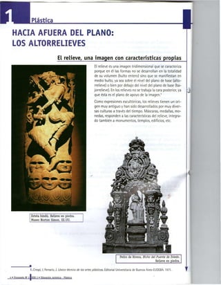 Plástica

HACIA AFUERA DEL PLANO:
LOS ALTORRELIEVES
                          E relieve, una imagen con características propias
                           L
                                                           El relieve es una imagen tridimensional que se caracteriza
                                                           porque en él las formas no se desarrollan en la totalidad
                                                          de su volumen (bulto entero) sino que se manifiestan en
                                                           medio bulto, ya sea sobre el nivel del plano de base (alto-
                                                           rrelieve) o bien por debajo del nivel del plano de base (ba-
                                                          jorrelieve). En los relieves no se trabaja la cara posterior, ya
                                                          que ésta es el plano de apoyo de la imagen.              1




                                                          Como expresiones escultóricas, los relieves tienen un ori-
                                                          gen muy antiguo y han sido desarrollados por muy diver-
                                                          sas culturas a través del tiempo. Máscaras, medallas, mo-
                                                          nedas, responden a las características del relieve, integra-
                                                          do también a monumentos, templos, edificios, etc.




    Estela hindú. Relieve en piedra.
    Museo Norton Simón, EE.UU.




                                                                                Pedro de Rivera, Nicho     del Puente de Toledo.
                                                                                                              Relieve en piedra.

                                                                                                                                   1 r
   I.Crespi, I; Ferrario, J. Léxico técnico de las a r t e s plásticas. Editorial Universitaria de Buenos Aires-EUDEBA. 1971.
 