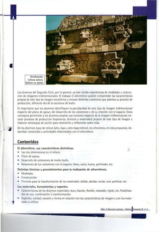 Los alumnos del Segundo Cielo, por lo general, ya han tenido experiencias de modelado y costruc-
ción de imágenes tridimensionales. Al trabajar el altorrelieve podrán comprender las características
propias de este tipo de imagen escultórica y encarar distintas cuestiones que plantea su proceso de
producción, diferente del de la escultura de bulto.
Es importante que los alumnos identifiquen la peculiaridad de este tipo de imagen tridimensional
respecto del plano de apoyo, del desarrollo de los volúmenes y de su relación con el espacio. Estos
conceptos permitirán a los alumnos ampliar sus nociones respecto de la imagen tridimensional, en-
carar procesos de producción (expresivos, técnicos y materiales) propios de este tipo de imagen y
elaborar estrategias de acción para resolverlos y reflexionar sobre ellas.
De los distintos tipos de relieve (alto, bajo y alto-bajorrelieve), les ofrecemos, en esta propuesta, de-
sarrollar contenidos y actividades relacionados con el altorrelieve.


Contenidos
El   altorrelieve, sus características distintivas.                                                          ¿
•     Las tres dimensiones en el relieve.
•     Plano de apoyo.
•     Desarrollo de volúmenes de medio bulto.
•     Relaciones de los volúmenes con el espacio: lleno, vacío, hueco, perforado, etc.
Distintas técnicas y procedimientos para la realización de altorrelieves.
• Modelado.
• Construcción.
•    Procesos para la transformación de los materiales: doblar, abollar, cortar, unir, perforar, etc.
Los materiales, herramientas y soportes.
• Características de los distintos materiales: duro, blando, flexible, maleable, rígido, etc. Posibilida-
   des de uso, combinación y transformación.
• Soportes: calidad, tamaño y forma en relación con las características de imagen y con los mate-
   riales a utilizar.

                                                                            EGB 2 « Educación Artística - Plástica iPropuesta N" 1 « 5
 