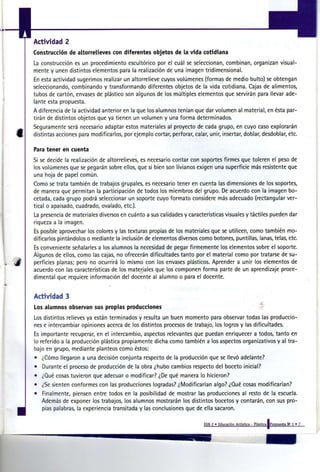4   Actividad 2
    Construcción de altorrelieves con diferentes objetos de la vida cotidiana
    La construcción es un procedimiento escultórico por el cuál se seleccionan, combinan, organizan visual-
    mente y unen distintos elementos para la realización de una imagen tridimensional.
    En esta actividad sugerimos realizar un altorrelieve cuyos volúmenes (formas de medio bulto) se obtengan
    seleccionando, combinando y transformando diferentes objetos de la vida cotidiana. Cajas de alimentos,
    tubos de cartón, envases de plástico son algunos de los múltiples elementos que servirán para llevar ade-
    lante esta propuesta.
    A diferencia de la actividad anterior en la que los alumnos tenían que dar volumen al material, en ésta par-
    tirán de distintos objetos que ya tienen un volumen y una forma determinados.
    Seguramente será necesario adaptar estos materiales al proyecto de cada grupo, en cuyo caso explorarán
    distintas acciones para modificarlos, por ejemplo cortar, perforar, calar, unir, insertar, doblar, desdoblar, etc.

    P r tener en cuenta
     aa
    Si se decide la realización de altorrelieves, es necesario contar con soportes firmes que toleren el peso de
    los volúmenes que se pegarán sobre ellos, que si bien son livianos exigen una superficie más resistente que
    una hoja de papel común.
    Como se trata también de trabajos grupales, es necesario tener en cuenta las dimensiones de los soportes,
    de manera que permitan la participación de todos los miembros del grupo. De acuerdo con la imagen bo-
    cetada, cada grupo podrá seleccionar un soporte cuyo formato considere más adecuado (rectangular ver-
    tical o apaisado, cuadrado, ovalado, etc.).
    La presencia de materiales diversos en cuánto a sus calidades y características visuales y táctiles pueden dar
    riqueza a la imagen.
    Es posible aprovechar los colores y las texturas propias de los materiales que se utilicen, como también mo-
    dificarlos pintándolos o mediante la inclusión de elementos diversos como botones, puntillas, lanas, telas, etc.
    Es conveniente señalarles a los alumnos la necesidad de pegar firmemente los elementos sobre el soporte.
    Algunos de ellos, como las cajas, no ofrecerán dificultades tanto por el material como por tratarse de su-
    perficies planas; pero no ocurrirá lo mismo con los envases plásticos. Aprender a unir los elementos de
    acuerdo con las características de los materiales que los componen forma parte de un aprendizaje proce-
    dimental que requiere información del docente al alumno o para el docente.


    Actividad 3
    Los alumnos observan sus propias producciones
    Los distintos relieves ya están terminados y resulta un buen momento para observar todas las produccio-
    nes e intercambiar opiniones acerca de los distintos procesos de trabajo, los logros y las dificultades.
    Es importante recuperar, en el intercambio, aspectos relevantes que puedan enriquecer a todos, tanto en
    lo referido a la producción plástica propiamente dicha como también a los aspectos organizativos y al tra-
    bajo en grupo, mediante planteos como éstos:
    • ¿Cómo llegaron a una decisión conjunta respecto de la producción que se llevó adelante?
    • Durante el proceso de producción de la obra ¿hubo cambios respecto del boceto inicial?
    • ¿Qué cosas tuvieron que adecuar o modificar? ¿De qué manera lo hicieron?
    • ¿Se sienten conformes con las producciones logradas? ¿Modificarían algo? ¿Qué cosas modificarían?
    •   Finalmente, piensen entre todos en la posibilidad de mostrar las producciones al resto de la escuela.
        Además de exponer los trabajos, los alumnos mostrarán los distintos bocetos y contarán, con sus pro-
        pias palabras, la experiencia transitada y las conclusiones que de ella sacaron.

                                                                             EGB 2 » Educación Artística - Plástica IPropuesta N 1 » 7
                                                                                                                                a
 