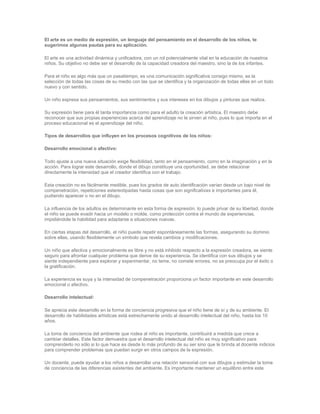 El arte es un medio de expresión, un lenguaje del pensamiento en el desarrollo de los niños, te
sugerimos algunas pautas para su aplicación.
El arte es una actividad dinámica y unificadora, con un rol potencialmente vital en la educación de nuestros
niños. Su objetivo no debe ser el desarrollo de la capacidad creadora del maestro, sino la de los infantes.
Para el niño es algo más que un pasatiempo, es una comunicación significativa consigo mismo, es la
selección de todas las cosas de su medio con las que se identifica y la organización de todas ellas en un todo
nuevo y con sentido.
Un niño expresa sus pensamientos, sus sentimientos y sus intereses en los dibujos y pinturas que realiza.
Su expresión tiene para él tanta importancia como para el adulto la creación artística. El maestro debe
reconocer que sus propias experiencias acerca del aprendizaje no le sirven al niño, pues lo que importa en el
proceso educacional es el aprendizaje del niño.
Tipos de desarrollos que influyen en los procesos cognitivos de los niños:
Desarrollo emocional o afectivo:
Todo ajuste a una nueva situación exige flexibilidad, tanto en el pensamiento, como en la imaginación y en la
acción. Para lograr este desarrollo, donde el dibujo constituye una oportunidad, se debe relacionar
directamente la intensidad que el creador identifica con el trabajo.
Esta creación no es fácilmente medible, pues los grados de auto identificación varían desde un bajo nivel de
compenetración, repeticiones estereotipadas hasta cosas que son significativas e importantes para él,
pudiendo aparecer o no en el dibujo.
La influencia de los adultos es determinante en esta forma de expresión, lo puede privar de su libertad, donde
el niño se puede evadir hacia un modelo o molde, como protección contra el mundo de experiencias,
impidiéndole la habilidad para adaptarse a situaciones nuevas.
En ciertas etapas del desarrollo, el niño puede repetir espontáneamente las formas, asegurando su dominio
sobre ellas, usando flexiblemente un símbolo que revela cambios y modificaciones.
Un niño que afectiva y emocionalmente es libre y no está inhibido respecto a la expresión creadora, se siente
seguro para afrontar cualquier problema que derive de su experiencia. Se identifica con sus dibujos y se
siente independiente para explorar y experimentar, no teme, no comete errores, no se preocupa por el éxito o
la gratificación.
La experiencia es suya y la intensidad de compenetración proporciona un factor importante en este desarrollo
emocional o afectivo.
Desarrollo intelectual:
Se aprecia este desarrollo en la forma de conciencia progresiva que el niño tiene de sí y de su ambiente. El
desarrollo de habilidades artísticas está estrechamente unido al desarrollo intelectual del niño, hasta los 10
años.
La toma de conciencia del ambiente que rodea al niño es importante, contribuirá a medida que crece a
cambiar detalles. Este factor demuestra que el desarrollo intelectual del niño es muy significativo para
comprenderlo no sólo si lo que hace es desde lo más profundo de su ser sino que le brinda al docente indicios
para comprender problemas que puedan surgir en otros campos de la expresión.
Un docente, puede ayudar a los niños a desarrollar una relación sensorial con sus dibujos y estimular la toma
de conciencia de las diferencias existentes del ambiente. Es importante mantener un equilibrio entre este
 