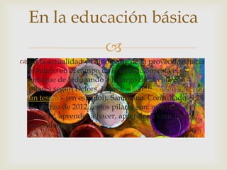 
 En la actualidad y como parte de la proyección hacia
el futuro en el campo de la educación, está el
enfoque de "educando a lo largo de la vida con 4
pilares según Delors, Jaques. «La educación encierra
un tesoro» (en español). Santillana. Consultado el 28
de marzo de 2012., estos pilares son: aprender a
conocer, aprender a hacer, aprender a vivir juntos,
aprender a ser.
En la educación básica
 