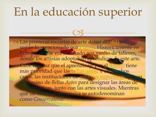 
 Las primeras escuelas de arte datan del 400 a.C.
según lo mencionado por Platón. Históricamente en
Europa, el arte era enseñado por medio de talleres,
donde los artistas adoptaban aprendices de este arte.
 Cabe resaltar que el aprendizaje por el diseño tiene
más prioridad que las bellas artes. Y en muchos
casos, las instituciones de estudios superiores aplican
el término de Bellas Artes para designar las áreas de
artes plásticas, junto con las artes visuales. Mientras
que las escuelas de música se autodenominan
como Conservatorio.
En la educación superior
 