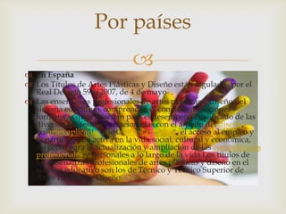 
 En España
 Los Títulos de Artes Plásticas y Diseño están regulados por el
Real Decreto 596/2007, de 4 de mayo1 .
 Las enseñanzas profesionales de artes plásticas y diseño del
sistema educativo, comprenden el conjunto de acciones
formativas que capacitan para el desempeño cualificado de las
diversas profesiones relacionadas con el ámbito del diseño,
las artes aplicadas y los oficios artísticos, el acceso al empleo y
la participación activa en la vida social, cultural y económica,
así como para la actualización y ampliación de las competencias
profesionales y personales a lo largo de la vida.Los títulos de
las enseñanzas profesionales de artes plásticas y diseño en el
sistema educativo son los de Técnico y Técnico Superior de
Artes Plásticas y Diseño.
Por países
 