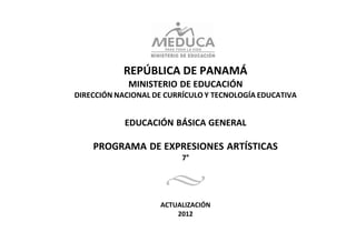REPÚBLICA DE PANAMÁ
             MINISTERIO DE EDUCACIÓN
DIRECCIÓN NACIONAL DE CURRÍCULO Y TECNOLOGÍA EDUCATIVA


            EDUCACIÓN BÁSICA GENERAL

    PROGRAMA DE EXPRESIONES ARTÍSTICAS
                          7°




                    ACTUALIZACIÓN
                        2012
 