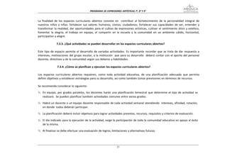 PROGRAMA DE EXPRESIONES ARTÍSTICAS 7°, 8° Y


La finalidad de los espacios curriculares abiertos consiste en contribuir al fortalecimiento de la personalidad integral de
nuestros niños y niñas: fortalecer sus valores humanos, cívicos, ciudadanos; fortalecer sus capacidades de ver, entender y
transformar la realidad, dar oportunidades para el cultivo de expresiones artísticas, cultivar el sentimiento ético y estético,
fomentar la alegría, el trabajo en equipo, el compartir en la escuela y la comunidad en un ambiente cálido, horizontal,
participativo y alegre.

               7.3.3. ¿Qué actividades se pueden desarrollar en los espacios curriculares abiertos?

Este tipo de espacio permite el desarrollo de variadas actividades. Es importante recordar que se trata de dar respuesta a
intereses, motivaciones del grupo escolar, a la institución que para su desarrollo deberá contar con el aporte del personal
docente, directivos y de la comunidad según sus deberes y habilidades.

               7.3.4. ¿Cómo se planifican y ejecutan los espacios curriculares abiertos?

Los espacios curriculares abiertos requieren, como toda actividad educativa, de una planificación adecuada que permita
definir objetivos y establecer estrategias para su desarrollo, así como también tomar previsiones en términos de recursos.

Se recomienda considerar lo siguiente:

¾ En equipo, por grados paralelos, los docentes harán una planificación bimestral que determine el tipo de actividad se
  realizará. Se pueden planificar también actividades comunes entre varios grados.

¾ Habrá un docente o un equipo docente responsable de cada actividad semanal atendiendo intereses, afinidad, rotación,
  en donde todos deberán participar.

¾ La planificación deberá incluir objetivos para lograr actividades previstas, recursos, requisitos y criterios de evaluación.

¾ El día indicado para la ejecución de la actividad, exige la participación de toda la comunidad educativa en apoyo al éxito
  de la misma.

¾ Al finalizar se debe efectuar una evaluación de logros, limitaciones y alternativas futuras.
 