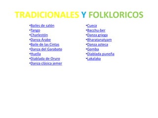 TRADICIONALES Y FOLKLORICOS
•Bailes de salón
•Tango
•Charlestón
•Danza Árabe
•Baile de las Cintas
•Danza del Garabato
•Huella
•Diablada de Oruro
•Danza clásica jemer
•Cueca
•Bacchu-ber
•Danza griega
•Bharatanatyam
•Danza azteca
•Gomba
•Diablada puneña
•Lakalaka
 