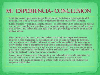  Al saber como que parte juega la educción artística en gran parte del 
mundo, me doy cuenta que los objetivos tienen mucho en común. 
 La diferencia y aunque aquí también es obligatoria en educación básica 
aun no se cumple con los objetivos completamente, ya que hay docentes 
que todavía no saben de la magia que ésta puede lograr en la educación 
de los niños. 
 Otra cosa que frena es que los padres de familia tampoco tienen un 
interés e esta formación, argumentan que es una perdida de tiempo, 
aún mas las autoridades educativas que en la actualidad frenan varias 
actividades por su argumento es que no son actividades de aprendizaje. 
Así que en lo que respecta a mí, no soy especialista, soy docente general 
pero con conocimientos de educación artística por lo que en mi práctica 
docente trato de tomarla como eje motor . 
 A continuación muestro fotografía y un video donde se da muestra de 
que el trabajo en el aula con educación artística despierta otros 
intereses, los niños aprenden y sobre todo son felices sin olvidar sus 
responsabilidades. 
 