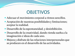 OBJETIVOS
Adecuar el movimiento corporal a ritmos sencillos.
Aceptación de nuestras posibilidades y limitaciones;
aceptar la realidad.
Desarrollo de la espontaneidad, y desinhibición.
Desarrollo de la creatividad, dando rienda suelta a la
imaginación e ideas de cada uno.
Mejora y disfrute de las relaciones interpersonales que
se producen en el desarrollo de las actividades.