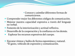 • Conocer y asimilar diferentes formas de
comunicarnos.
Comprender mejor los diferentes códigos de comunicación.
Mejorar nuestra capacidad expresiva a través del lenguaje
no verbal.
Fomento de la interiorización y actitud reflexiva.
Desarrollo de la cooperación y la confianza en los demás.
Explorar los recursos expresivos del cuerpo.
Ejecutar ritmos y bailes de forma espontánea y natural.
*El gesto, vehículo de expresión y comunicación.